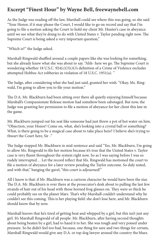 Excerpt “Finest Hour” by Wayne Bell, freewaynebell.com As the Judge was reading off the law, Marshall could see where this was going, so she said “Your Honor, if it may please the Court, I would like to go on record and say that I’m going to file a motion asking the Court to hold my client Mr. Hunter’s case in abeyance until we see what they’re doing to do with United States v. Taylor pending right now. The Supreme Court s being asked a very important question.” “Which is?” the Judge asked. Marshall Ringwald shufiled around a couple papers ke she was looking for something, but she already knew what she was about to say. "Ahh- here we go. The Supreme Court is wondering whether 18 ULS.C. 924(c)(3)(A)’s definition of a Crime of Violence excludes attempted Hobbes Act robberies in violation of 18 US.C. 1951(a). ‘The Judge, afer considering what she had just said, granted her wish. “Okay, Ms. Ring- wald, I’m going to allow you to file your motion.” ‘The D.A. Mr. Blackburn had been sitting over there all quietly enjoying himself because Marshalls Compassionate Release motion had somehow been sabotaged. But now, the Judge was granting her permission to file a motion of abeyance for her client this lte in the game. Mr. Blackburn jumped out his seat like someone had just threw a pot of hot water on him “Objection, your Honor! Come on, what, she’s looking into a erystal ball or something? ‘What, s there going to be a magical case about to take place here? I believe she’ trying to thwart the Court here, ir - ‘The Judge stopped Mr. Blackburn in mid-sentence and said “Yes, Mr. Blackburn, ’m going o allow Ms. Ringwald to file her motion because its true that the United States v. Taylor case is very fluent throughout the system right now. So as | was saying before I was so rudely interrupted... Let the record reflct that Ms. Ringwald has motioned the court to file a motion of abeyance for a later review pending the Taylor outcome. So duly noted, and with that;” banging the gavel, “this court is adjourned!” AllT know is that: i Mr. Blackburn was a cartoon character he would have been the star. ‘The D.A. Mr. Blackburn is over there at the prosecutor’ desk about to pulling the lastfew. strands of hair out of his head with those horned fro glasses on. They were so thick he could probably see on the planet Mars. That’s why Marshall coldrit understand why he couldnitsee this coming. This is her playing feld: she don’t lose here, and Mr. Blackburn should know that by now. Marshall knows that he’ ired of geting beat and whipped by a girl but this isttjust any girl It Marshall Ringwald of all people. Mr. Blackburn, after having second thoughts about being beaten by a girl, had to hand it to her. She was tough and very poised under pressure. S0 he didnit feel too bad, because, one thing for sure and two things for certain, Marshall Ringwald would give any D.A. or top dog lawyer around the country the blues